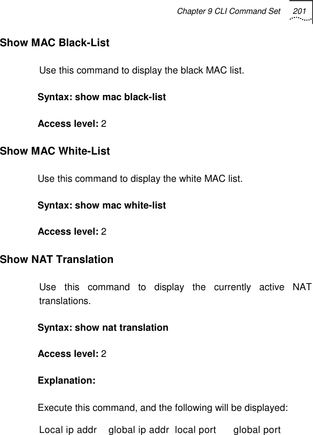 Chapter 9 CLI Command Set 201   Show MAC Black-List Use this command to display the black MAC list. Syntax: show mac black-list Access level: 2 Show MAC White-List Use this command to display the white MAC list. Syntax: show mac white-list Access level: 2 Show NAT Translation Use this command to display the currently active NAT translations. Syntax: show nat translation  Access level: 2 Explanation:  Execute this command, and the following will be displayed: Local ip addr    global ip addr  local port      global port 