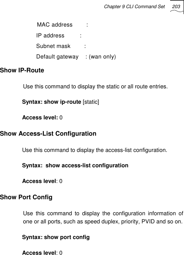 Chapter 9 CLI Command Set 203     MAC address        :    IP address         :    Subnet mask        :    Default gateway    : (wan only) Show IP-Route Use this command to display the static or all route entries. Syntax: show ip-route [static] Access level: 0 Show Access-List Configuration  Use this command to display the access-list configuration. Syntax:  show access-list configuration Access level: 0 Show Port Config Use this command to display the configuration information of one or all ports, such as speed duplex, priority, PVID and so on. Syntax: show port config  Access level: 0 