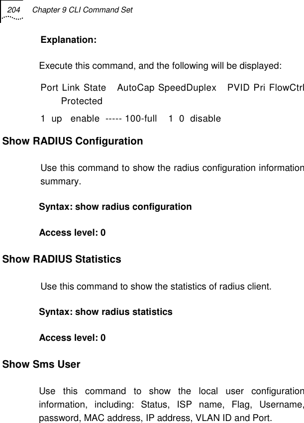 204  Chapter 9 CLI Command Set   Explanation: Execute this command, and the following will be displayed: Port Link State   AutoCap SpeedDuplex   PVID Pri FlowCtrl  Protected  1  up   enable  ----- 100-full    1  0  disable    Show RADIUS Configuration Use this command to show the radius configuration information summary. Syntax: show radius configuration Access level: 0 Show RADIUS Statistics Use this command to show the statistics of radius client. Syntax: show radius statistics Access level: 0 Show Sms User  Use this command to show the local user configuration information, including: Status, ISP name, Flag, Username, password, MAC address, IP address, VLAN ID and Port. 