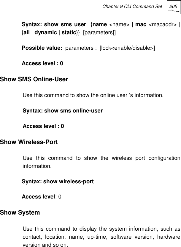 Chapter 9 CLI Command Set 205   Syntax: show sms user  {name &lt;name&gt; | mac &lt;macaddr&gt; | {all | dynamic | static}}  [parameters]] Possible value:  parameters :  [lock&lt;enable/disable&gt;]  Access level : 0 Show SMS Online-User  Use this command to show the online user ‘s information.  Syntax: show sms online-user   Access level : 0 Show Wireless-Port Use this command to show the wireless port configuration information. Syntax: show wireless-port   Access level: 0 Show System Use this command to display the system information, such as contact, location, name, up-time, software version, hardware version and so on. 