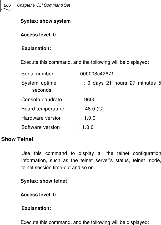 206  Chapter 9 CLI Command Set   Syntax: show system Access level: 0 Explanation: Execute this command, and the following will be displayed: Serial number                : 000008c42671 System uptime           : 0 days 21 hours 27 minutes 5 seconds Console baudrate             : 9600 Board temperature            : 48.0 (C) Hardware version             : 1.0.0 Software version             : 1.0.0 Show Telnet Use this command to display all the telnet configuration information, such as the telnet server’s status, telnet mode, telnet session time-out and so on. Syntax: show telnet Access level: 0 Explanation: Execute this command, and the following will be displayed: 