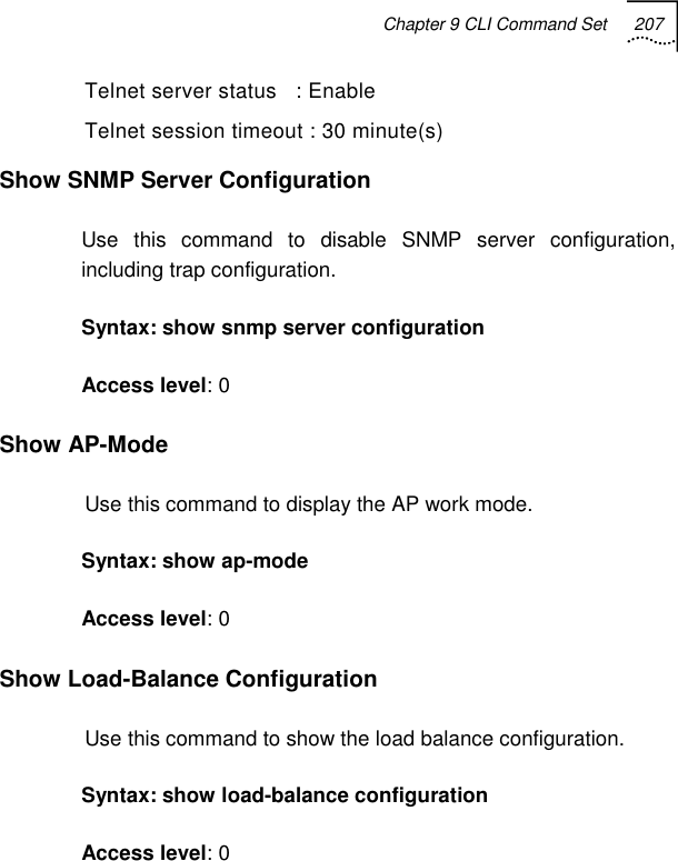 Chapter 9 CLI Command Set 207   Telnet server status   : Enable Telnet session timeout : 30 minute(s) Show SNMP Server Configuration Use this command to disable SNMP server configuration, including trap configuration.  Syntax: show snmp server configuration Access level: 0 Show AP-Mode Use this command to display the AP work mode. Syntax: show ap-mode Access level: 0 Show Load-Balance Configuration Use this command to show the load balance configuration. Syntax: show load-balance configuration Access level: 0 