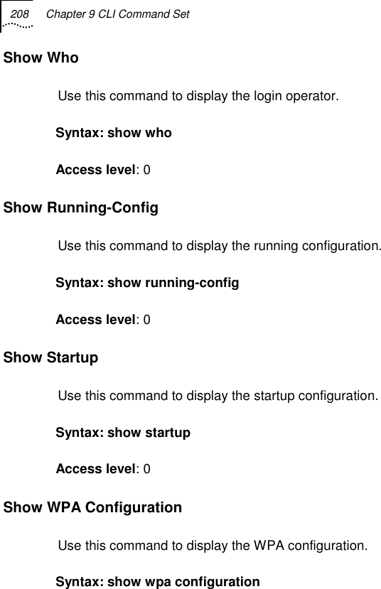 208  Chapter 9 CLI Command Set   Show Who Use this command to display the login operator. Syntax: show who Access level: 0 Show Running-Config Use this command to display the running configuration. Syntax: show running-config Access level: 0 Show Startup Use this command to display the startup configuration. Syntax: show startup Access level: 0 Show WPA Configuration Use this command to display the WPA configuration. Syntax: show wpa configuration 