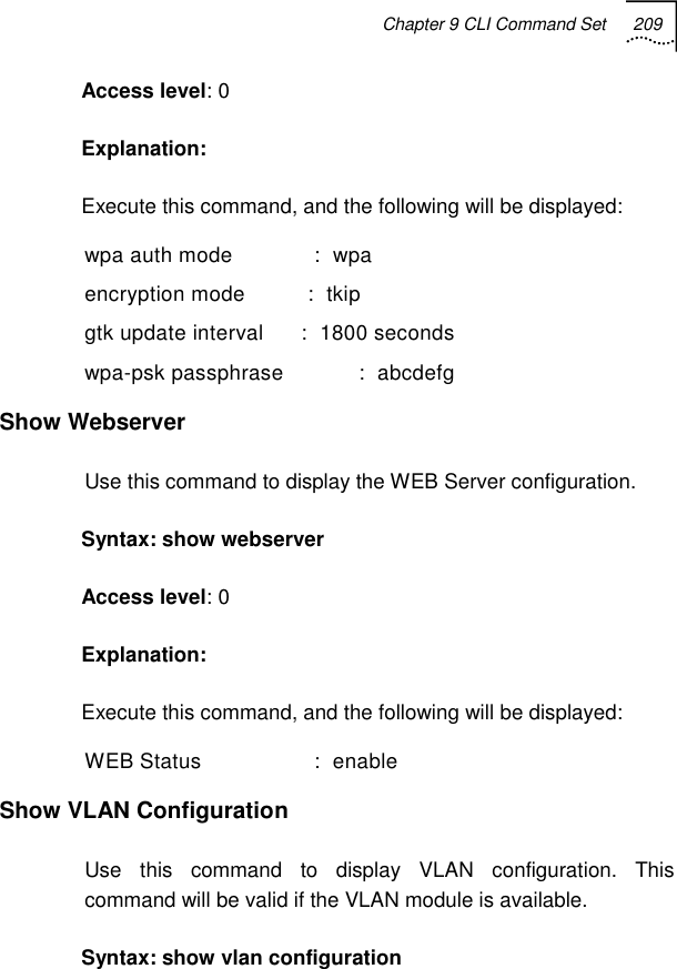 Chapter 9 CLI Command Set 209   Access level: 0 Explanation:  Execute this command, and the following will be displayed: wpa auth mode             :  wpa encryption mode          :  tkip gtk update interval      :  1800 seconds wpa-psk passphrase            :  abcdefg Show Webserver  Use this command to display the WEB Server configuration. Syntax: show webserver  Access level: 0 Explanation:  Execute this command, and the following will be displayed: WEB Status                  :  enable Show VLAN Configuration  Use this command to display VLAN configuration. This command will be valid if the VLAN module is available. Syntax: show vlan configuration  