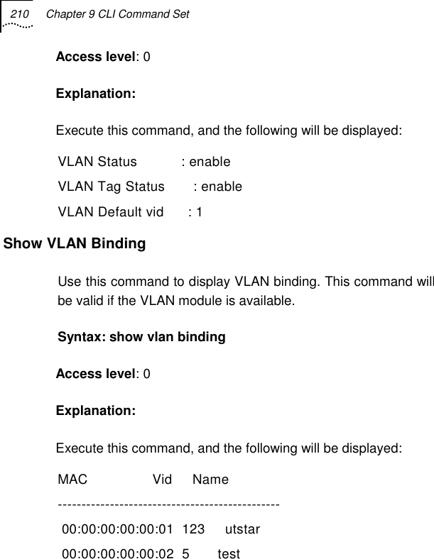 210  Chapter 9 CLI Command Set   Access level: 0 Explanation:  Execute this command, and the following will be displayed: VLAN Status           : enable VLAN Tag Status       : enable VLAN Default vid      : 1 Show VLAN Binding  Use this command to display VLAN binding. This command will be valid if the VLAN module is available. Syntax: show vlan binding  Access level: 0 Explanation:  Execute this command, and the following will be displayed: MAC                Vid     Name            -----------------------------------------------  00:00:00:00:00:01  123     utstar          00:00:00:00:00:02  5       test            