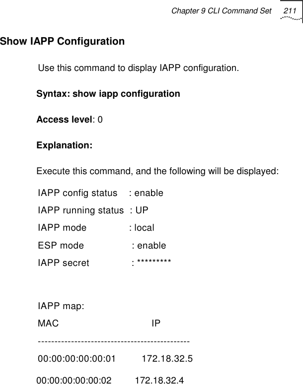 Chapter 9 CLI Command Set 211   Show IAPP Configuration  Use this command to display IAPP configuration. Syntax: show iapp configuration Access level: 0 Explanation:  Execute this command, and the following will be displayed: IAPP config status    : enable IAPP running status  : UP IAPP mode               : local ESP mode                 : enable IAPP secret               : *********  IAPP map: MAC                                 IP ---------------------------------------------- 00:00:00:00:00:01         172.18.32.5 00:00:00:00:00:02         172.18.32.4 