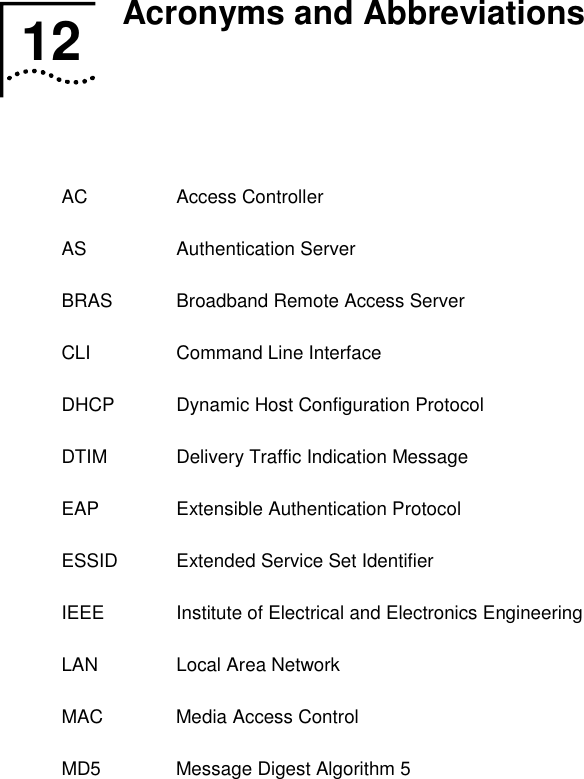   12  Acronyms and Abbreviations   AC Access Controller AS Authentication Server BRAS  Broadband Remote Access Server CLI Command Line Interface DHCP  Dynamic Host Configuration Protocol DTIM  Delivery Traffic Indication Message EAP  Extensible Authentication Protocol ESSID  Extended Service Set Identifier IEEE  Institute of Electrical and Electronics Engineering LAN  Local Area Network MAC  Media Access Control MD5  Message Digest Algorithm 5 12  