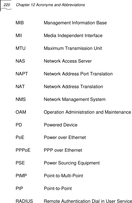 220  Chapter 12 Acronyms and Abbreviations   MIB Management Information Base MII  Media Independent Interface MTU  Maximum Transmission Unit NAS  Network Access Server NAPT  Network Address Port Translation NAT  Network Address Translation NMS  Network Management System OAM  Operation Administration and Maintenance PD Powered Device PoE  Power over Ethernet PPPoE  PPP over Ethernet PSE  Power Sourcing Equipment PtMP Point-to-Multi-Point PtP Point-to-Point RADIUS  Remote Authentication Dial in User Service 