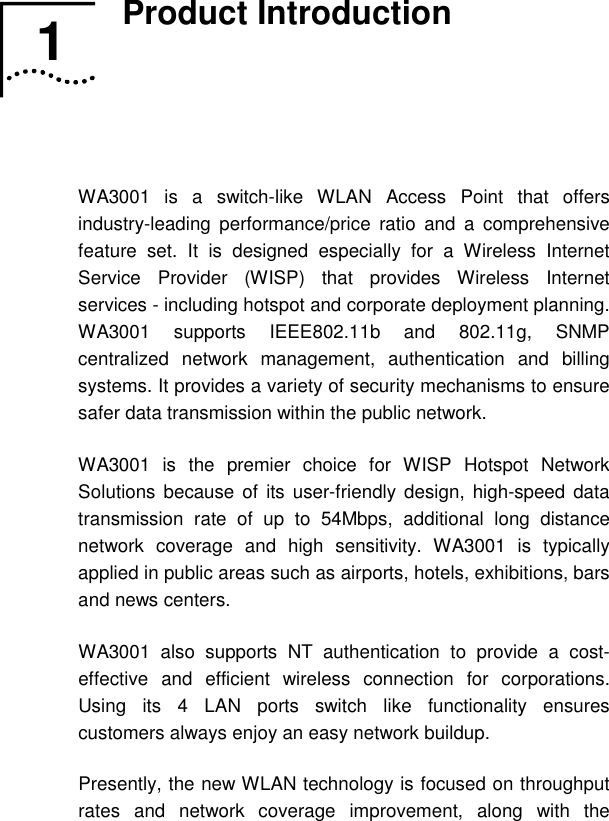   1  Product Introduction   WA3001 is a switch-like WLAN Access Point that offers industry-leading performance/price ratio and a comprehensive feature set. It is designed especially for a Wireless Internet Service Provider (WISP) that provides Wireless Internet services - including hotspot and corporate deployment planning. WA3001 supports IEEE802.11b and 802.11g, SNMP centralized network management, authentication and billing systems. It provides a variety of security mechanisms to ensure safer data transmission within the public network. WA3001 is the premier choice for WISP Hotspot Network Solutions because of its user-friendly design, high-speed data transmission rate of up to 54Mbps, additional long distance network coverage and high sensitivity. WA3001 is typically applied in public areas such as airports, hotels, exhibitions, bars and news centers. WA3001 also supports NT authentication to provide a cost-effective and efficient wireless connection for corporations. Using its 4 LAN ports switch like functionality ensures customers always enjoy an easy network buildup. Presently, the new WLAN technology is focused on throughput rates and network coverage improvement, along with the 1  