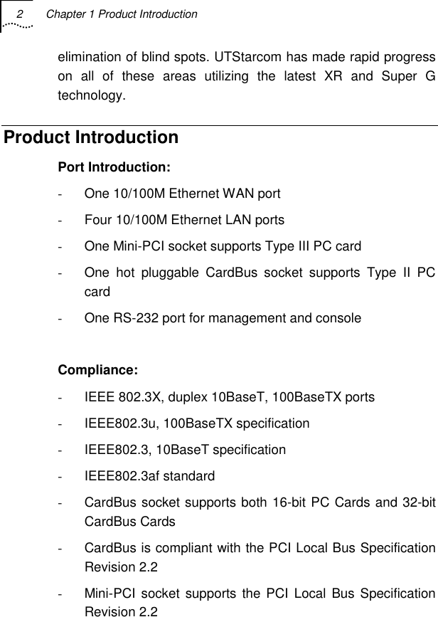 2  Chapter 1 Product Introduction   elimination of blind spots. UTStarcom has made rapid progress on all of these areas utilizing the latest XR and Super G technology. Product Introduction Port Introduction: -  One 10/100M Ethernet WAN port -  Four 10/100M Ethernet LAN ports -  One Mini-PCI socket supports Type III PC card -  One hot pluggable CardBus socket supports Type II PC card -  One RS-232 port for management and console  Compliance: -  IEEE 802.3X, duplex 10BaseT, 100BaseTX ports -  IEEE802.3u, 100BaseTX specification -  IEEE802.3, 10BaseT specification - IEEE802.3af standard -  CardBus socket supports both 16-bit PC Cards and 32-bit CardBus Cards -  CardBus is compliant with the PCI Local Bus Specification Revision 2.2 -  Mini-PCI socket supports the PCI Local Bus Specification Revision 2.2 