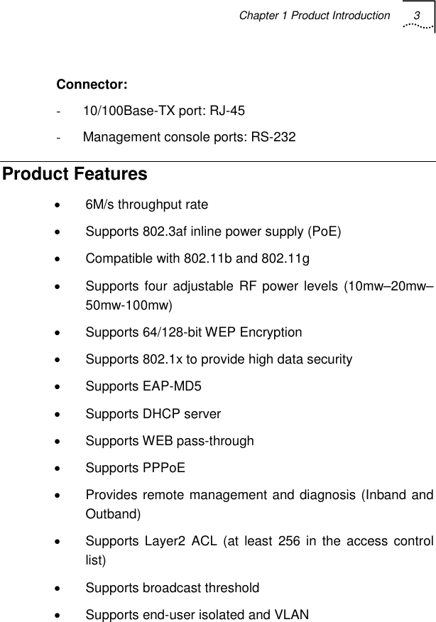 Chapter 1 Product Introduction 3    Connector: -  10/100Base-TX port: RJ-45 -  Management console ports: RS-232 Product Features •  6M/s throughput rate •  Supports 802.3af inline power supply (PoE) •  Compatible with 802.11b and 802.11g •  Supports four adjustable RF power levels (10mw–20mw–50mw-100mw) •  Supports 64/128-bit WEP Encryption •  Supports 802.1x to provide high data security • Supports EAP-MD5 •  Supports DHCP server • Supports WEB pass-through • Supports PPPoE •  Provides remote management and diagnosis (Inband and Outband) •  Supports Layer2 ACL (at least 256 in the access control list) •  Supports broadcast threshold •  Supports end-user isolated and VLAN 