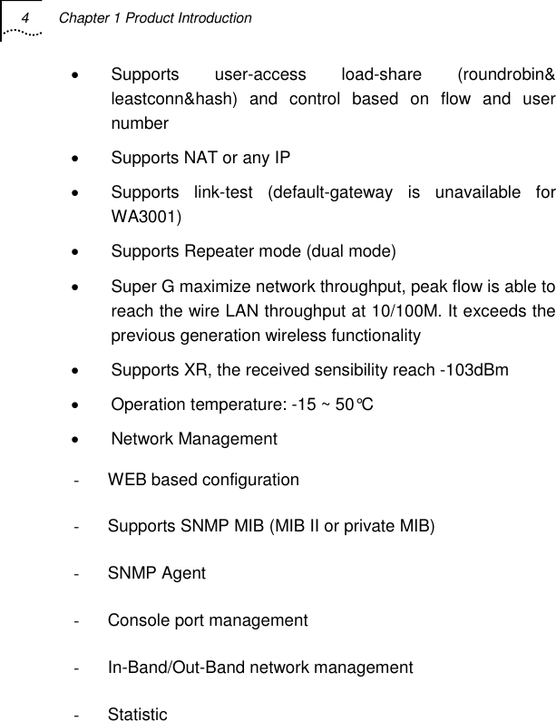 4  Chapter 1 Product Introduction   • Supports user-access load-share (roundrobin&amp; leastconn&amp;hash) and control based on flow and user number •  Supports NAT or any IP •  Supports link-test (default-gateway is unavailable for WA3001) •  Supports Repeater mode (dual mode) •  Super G maximize network throughput, peak flow is able to reach the wire LAN throughput at 10/100M. It exceeds the previous generation wireless functionality •  Supports XR, the received sensibility reach -103dBm •  Operation temperature: -15 ~ 50°C • Network Management -  WEB based configuration -  Supports SNMP MIB (MIB II or private MIB) - SNMP Agent -  Console port management - In-Band/Out-Band network management - Statistic  