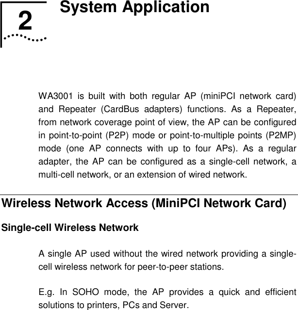   2  System Application   WA3001 is built with both regular AP (miniPCI network card) and Repeater (CardBus adapters) functions. As a Repeater, from network coverage point of view, the AP can be configured in point-to-point (P2P) mode or point-to-multiple points (P2MP) mode (one AP connects with up to four APs). As a regular adapter, the AP can be configured as a single-cell network, a multi-cell network, or an extension of wired network. Wireless Network Access (MiniPCI Network Card) Single-cell Wireless Network A single AP used without the wired network providing a single-cell wireless network for peer-to-peer stations. E.g. In SOHO mode, the AP provides a quick and efficient solutions to printers, PCs and Server. 2  