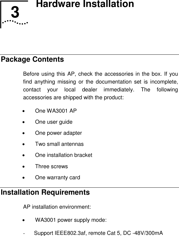   3  Hardware Installation    Package Contents Before using this AP, check the accessories in the box. If you find anything missing or the documentation set is incomplete, contact your local dealer immediately. The following accessories are shipped with the product: •  One WA3001 AP  •  One user guide •  One power adapter •  Two small antennas • One installation bracket • Three screws •  One warranty card Installation Requirements AP installation environment: •  WA3001 power supply mode: -  Support IEEE802.3af, remote Cat 5, DC -48V/300mA 3  