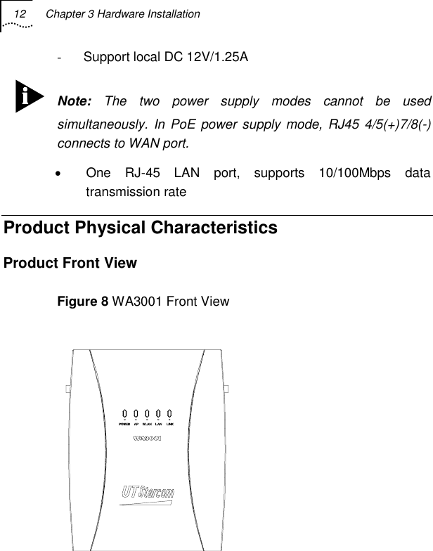 12  Chapter 3 Hardware Installation   -  Support local DC 12V/1.25A  Note: The two power supply modes cannot be used simultaneously. In PoE power supply mode, RJ45 4/5(+)7/8(-) connects to WAN port. •  One RJ-45 LAN port, supports 10/100Mbps data transmission rate Product Physical Characteristics Product Front View Figure 8 WA3001 Front View  