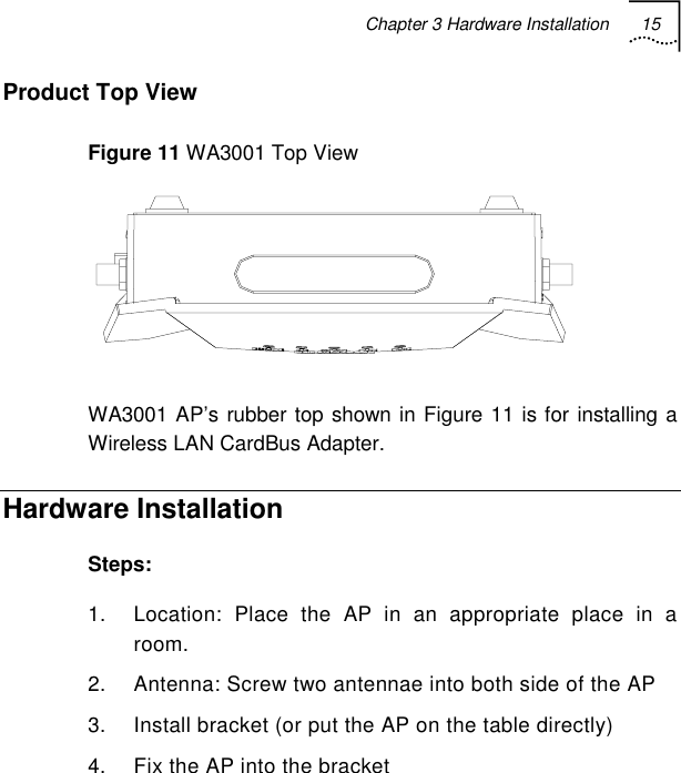 Chapter 3 Hardware Installation 15   Product Top View  Figure 11 WA3001 Top View  WA3001 AP’s rubber top shown in Figure 11 is for installing a Wireless LAN CardBus Adapter. Hardware Installation Steps: 1.  Location: Place the AP in an appropriate place in a room. 2.  Antenna: Screw two antennae into both side of the AP 3.  Install bracket (or put the AP on the table directly) 4.  Fix the AP into the bracket 