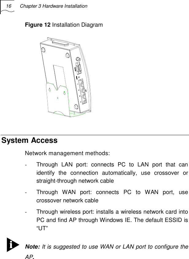 16  Chapter 3 Hardware Installation   Figure 12 Installation Diagram  System Access Network management methods: -  Through LAN port: connects PC to LAN port that can identify the connection automatically, use crossover or straight-through network cable -  Through WAN port: connects PC to WAN port, use crossover network cable  -  Through wireless port: installs a wireless network card into PC and find AP through Windows IE. The default ESSID is “UT”  Note: It is suggested to use WAN or LAN port to configure the AP. 