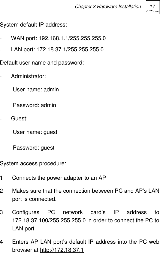 Chapter 3 Hardware Installation 17   System default IP address: - WAN port: 192.168.1.1/255.255.255.0 - LAN port: 172.18.37.1/255.255.255.0 Default user name and password: - Administrator: User name: admin Password: admin - Guest: User name: guest Password: guest System access procedure: 1  Connects the power adapter to an AP 2  Makes sure that the connection between PC and AP’s LAN port is connected. 3  Configures PC network card’s IP address to 172.18.37.100/255.255.255.0 in order to connect the PC to LAN port 4  Enters AP LAN port’s default IP address into the PC web browser at http://172.18.37.1 