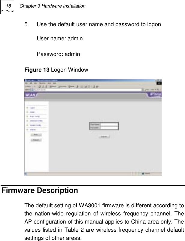 18  Chapter 3 Hardware Installation   5  Use the default user name and password to logon User name: admin Password: admin Figure 13 Logon Window  Firmware Description The default setting of WA3001 firmware is different according to the nation-wide regulation of wireless frequency channel. The AP configuration of this manual applies to China area only. The values listed in Table 2 are wireless frequency channel default settings of other areas.  