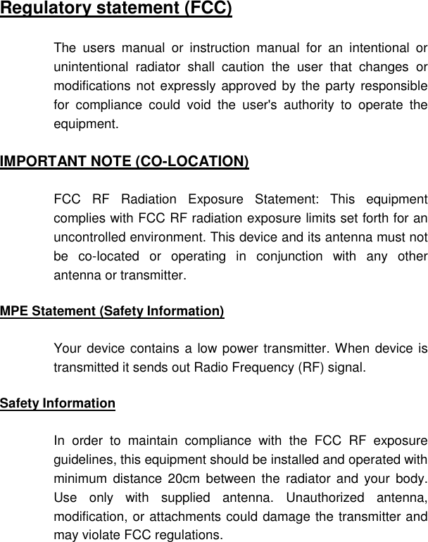   Regulatory statement (FCC) The users manual or instruction manual for an intentional or unintentional radiator shall caution the user that changes or modifications not expressly approved by the party responsible for compliance could void the user&apos;s authority to operate the equipment. IMPORTANT NOTE (CO-LOCATION) FCC RF Radiation Exposure Statement: This equipment complies with FCC RF radiation exposure limits set forth for an uncontrolled environment. This device and its antenna must not be co-located or operating in conjunction with any other antenna or transmitter. MPE Statement (Safety Information) Your device contains a low power transmitter. When device is transmitted it sends out Radio Frequency (RF) signal. Safety Information In order to maintain compliance with the FCC RF exposure guidelines, this equipment should be installed and operated with minimum distance 20cm between the radiator and your body. Use only with supplied antenna. Unauthorized antenna, modification, or attachments could damage the transmitter and may violate FCC regulations. 