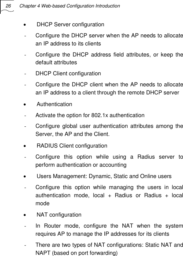 26  Chapter 4 Web-based Configuration Introduction   •  DHCP Server configuration -  Configure the DHCP server when the AP needs to allocate an IP address to its clients -  Configure the DHCP address field attributes, or keep the default attributes - DHCP Client configuration -  Configure the DHCP client when the AP needs to allocate an IP address to a client through the remote DHCP server • Authentication -  Activate the option for 802.1x authentication -  Configure global user authentication attributes among the Server, the AP and the Client. • RADIUS Client configuration -  Configure this option while using a Radius server to perform authentication or accounting •  Users Management: Dynamic, Static and Online users -  Configure this option while managing the users in local authentication mode, local + Radius or Radius + local mode • NAT configuration -  In Router mode, configure the NAT when the system requires AP to manage the IP addresses for its clients -  There are two types of NAT configurations: Static NAT and NAPT (based on port forwarding)  