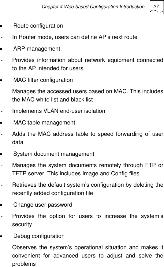 Chapter 4 Web-based Configuration Introduction 27   • Route configuration -  In Router mode, users can define AP’s next route • ARP management -  Provides information about network equipment connected to the AP intended for users •  MAC filter configuration -  Manages the accessed users based on MAC. This includes the MAC white list and black list -  Implements VLAN end-user isolation  • MAC table management -  Adds the MAC address table to speed forwarding of user data •  System document management -  Manages the system documents remotely through FTP or TFTP server. This includes Image and Config files -  Retrieves the default system’s configuration by deleting the recently added configuration file • Change user password -  Provides the option for users to increase the system’s security • Debug configuration -  Observes the system’s operational situation and makes it convenient for advanced users to adjust and solve the problems 