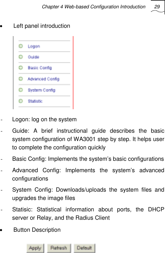 Chapter 4 Web-based Configuration Introduction 29   •  Left panel introduction  -  Logon: log on the system -  Guide: A brief instructional guide describes the basic system configuration of WA3001 step by step. It helps user to complete the configuration quickly -  Basic Config: Implements the system’s basic configurations -  Advanced Config: Implements the system’s advanced configurations -  System Config: Downloads/uploads the system files and upgrades the image files -  Statisic: Statistical information about ports, the DHCP server or Relay, and the Radius Client • Button Description  