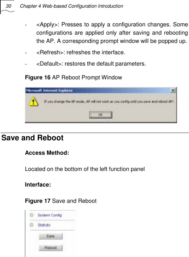 30  Chapter 4 Web-based Configuration Introduction   -  &lt;Apply&gt;: Presses to apply a configuration changes. Some configurations are applied only after saving and rebooting the AP. A corresponding prompt window will be popped up. -  &lt;Refresh&gt;: refreshes the interface. -  &lt;Default&gt;: restores the default parameters. Figure 16 AP Reboot Prompt Window  Save and Reboot Access Method: Located on the bottom of the left function panel Interface: Figure 17 Save and Reboot  