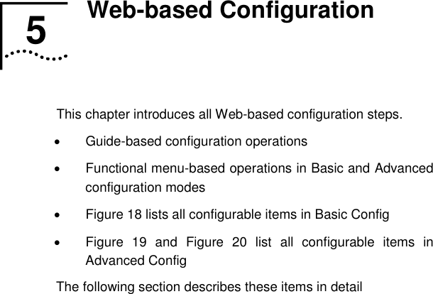   5  Web-based Configuration   This chapter introduces all Web-based configuration steps. •  Guide-based configuration operations •  Functional menu-based operations in Basic and Advanced configuration modes •  Figure 18 lists all configurable items in Basic Config •  Figure 19 and Figure 20 list all configurable items in Advanced Config The following section describes these items in detail 5  