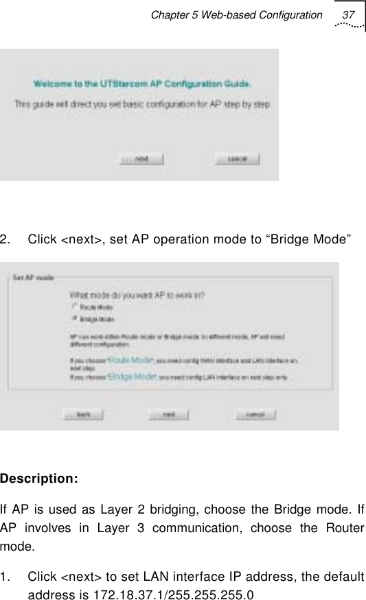 Chapter 5 Web-based Configuration 37     2.  Click &lt;next&gt;, set AP operation mode to “Bridge Mode”   Description: If AP is used as Layer 2 bridging, choose the Bridge mode. If AP involves in Layer 3 communication, choose the Router mode. 1.  Click &lt;next&gt; to set LAN interface IP address, the default address is 172.18.37.1/255.255.255.0 