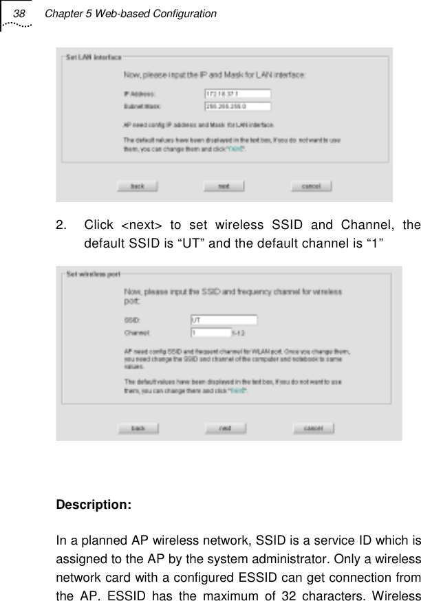 38  Chapter 5 Web-based Configuration    2.  Click &lt;next&gt; to set wireless SSID and Channel, the default SSID is “UT” and the default channel is “1”   Description: In a planned AP wireless network, SSID is a service ID which is assigned to the AP by the system administrator. Only a wireless network card with a configured ESSID can get connection from the AP. ESSID has the maximum of 32 characters. Wireless 