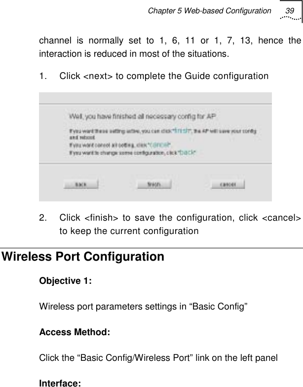 Chapter 5 Web-based Configuration 39   channel is normally set to 1, 6, 11 or 1, 7, 13, hence the interaction is reduced in most of the situations. 1.  Click &lt;next&gt; to complete the Guide configuration  2.  Click &lt;finish&gt; to save the configuration, click &lt;cancel&gt; to keep the current configuration Wireless Port Configuration Objective 1: Wireless port parameters settings in “Basic Config” Access Method: Click the “Basic Config/Wireless Port” link on the left panel Interface: 