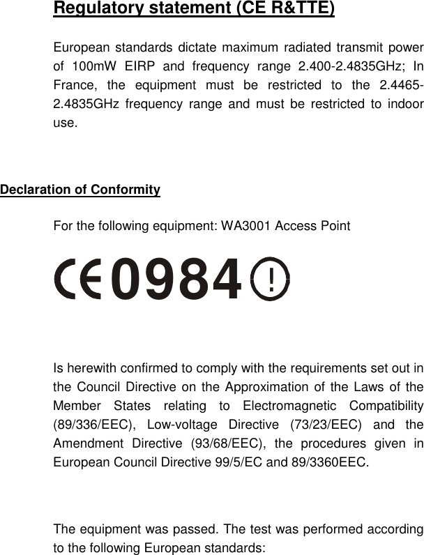   Regulatory statement (CE R&amp;TTE) European standards dictate maximum radiated transmit power of 100mW EIRP and frequency range 2.400-2.4835GHz; In France, the equipment must be restricted to the 2.4465-2.4835GHz frequency range and must be restricted to indoor use.  Declaration of Conformity For the following equipment: WA3001 Access Point !0984  Is herewith confirmed to comply with the requirements set out in the Council Directive on the Approximation of the Laws of the Member States relating to Electromagnetic Compatibility (89/336/EEC), Low-voltage Directive (73/23/EEC) and the Amendment Directive (93/68/EEC), the procedures given in European Council Directive 99/5/EC and 89/3360EEC.   The equipment was passed. The test was performed according to the following European standards: 