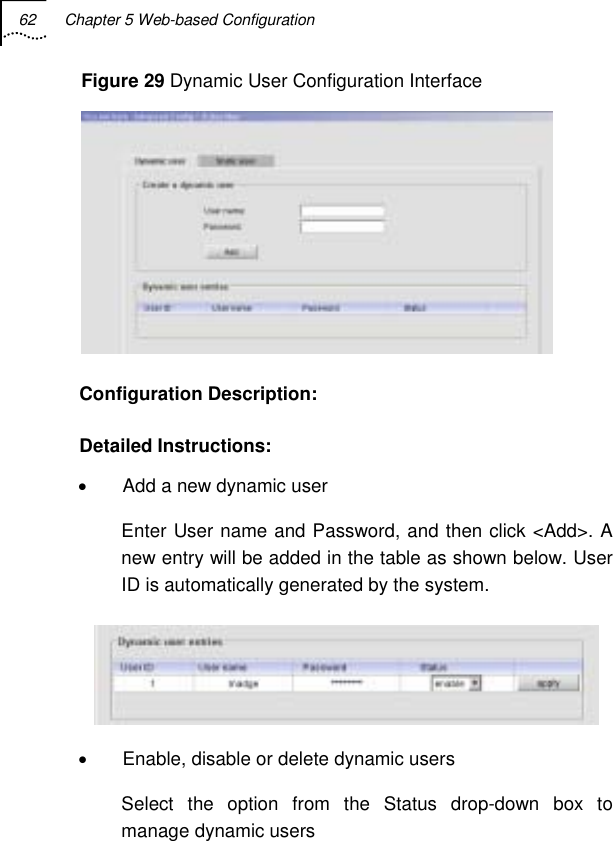 62  Chapter 5 Web-based Configuration   Figure 29 Dynamic User Configuration Interface  Configuration Description: Detailed Instructions: •  Add a new dynamic user Enter User name and Password, and then click &lt;Add&gt;. A new entry will be added in the table as shown below. User ID is automatically generated by the system.  •  Enable, disable or delete dynamic users Select the option from the Status drop-down box to manage dynamic users 