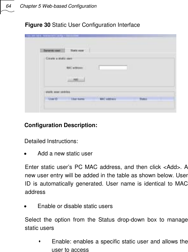 64  Chapter 5 Web-based Configuration   Figure 30 Static User Configuration Interface  Configuration Description: Detailed Instructions: •  Add a new static user Enter static user’s PC MAC address, and then click &lt;Add&gt;. A new user entry will be added in the table as shown below. User ID is automatically generated. User name is identical to MAC address •  Enable or disable static users Select the option from the Status drop-down box to manage static users   Enable: enables a specific static user and allows the user to access 