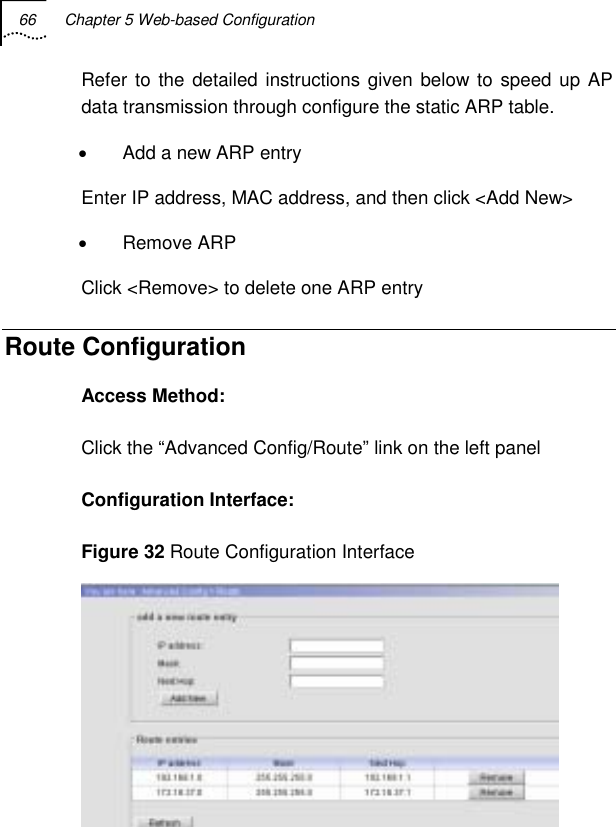 66  Chapter 5 Web-based Configuration   Refer to the detailed instructions given below to speed up AP data transmission through configure the static ARP table. •  Add a new ARP entry Enter IP address, MAC address, and then click &lt;Add New&gt; • Remove ARP Click &lt;Remove&gt; to delete one ARP entry Route Configuration Access Method: Click the “Advanced Config/Route” link on the left panel Configuration Interface: Figure 32 Route Configuration Interface  