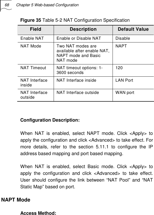 68  Chapter 5 Web-based Configuration   Figure 35 Table 5-2 NAT Configuration Specification Field  Description  Default Value Enable NAT  Enable or Disable NAT  Disable NAT Mode  Two NAT modes are available after enable NAT, NAPT mode and Basic NAT mode  NAPT NAT Timeout  NAT timeout options: 1-3600 seconds  120 NAT Interface inside  NAT Interface inside  LAN Port NAT Interface outside  NAT Interface outside  WAN port  Configuration Description: When NAT is enabled, select NAPT mode. Click &lt;Apply&gt; to apply the configuration and click &lt;Advanced&gt; to take effect. For more details, refer to the section 5.11.1 to configure the IP address based mapping and port based mapping. When NAT is enabled, select Basic mode. Click &lt;Apply&gt; to apply the configuration and click &lt;Advanced&gt; to take effect. User should configure the link between “NAT Pool” and “NAT Static Map” based on port. NAPT Mode Access Method: 