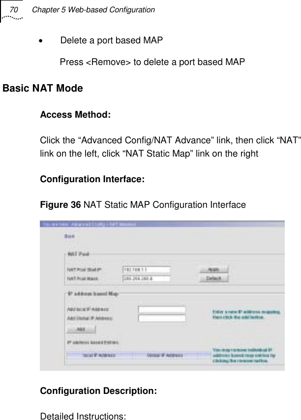 70  Chapter 5 Web-based Configuration   •  Delete a port based MAP Press &lt;Remove&gt; to delete a port based MAP Basic NAT Mode Access Method: Click the “Advanced Config/NAT Advance” link, then click “NAT” link on the left, click “NAT Static Map” link on the right Configuration Interface: Figure 36 NAT Static MAP Configuration Interface  Configuration Description: Detailed Instructions: 