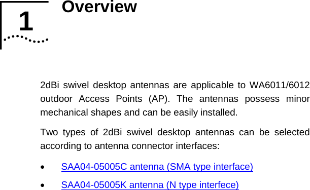 Overview   2dBi swivel desktop antennas are applicable to WA6011/6012 outdoor Access Points (AP). The antennas possess minor mechanical shapes and can be easily installed. Two types of 2dBi swivel desktop antennas can be selected according to antenna connector interfaces: 1 1  •  SAA04-05005C antenna (SMA type interface) •  SAA04-05005K antenna (N type interfece)    