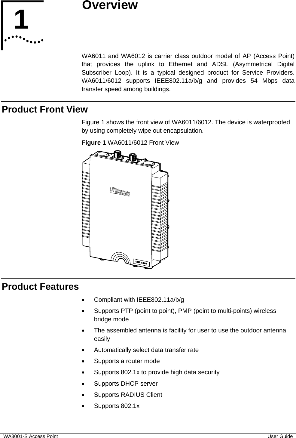  WA3001-S Access Point  User Guide 1  Overview   WA6011 and WA6012 is carrier class outdoor model of AP (Access Point) that provides the uplink to Ethernet and ADSL (Asymmetrical Digital Subscriber Loop). It is a typical designed product for Service Providers. WA6011/6012 supports IEEE802.11a/b/g and provides 54 Mbps data transfer speed among buildings. Product Front View Figure 1 shows the front view of WA6011/6012. The device is waterproofed by using completely wipe out encapsulation. Figure 1 WA6011/6012 Front View  Product Features •  Compliant with IEEE802.11a/b/g •  Supports PTP (point to point), PMP (point to multi-points) wireless bridge mode  •  The assembled antenna is facility for user to use the outdoor antenna easily •  Automatically select data transfer rate •  Supports a router mode •  Supports 802.1x to provide high data security •  Supports DHCP server •  Supports RADIUS Client • Supports 802.1x 1  