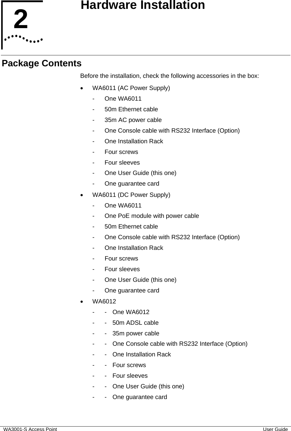  WA3001-S Access Point  User Guide 2  Hardware Installation   Package Contents Before the installation, check the following accessories in the box: •  WA6011 (AC Power Supply) - One WA6011 -  50m Ethernet cable -  35m AC power cable -  One Console cable with RS232 Interface (Option) -  One Installation Rack - Four screws - Four sleeves -  One User Guide (this one) -  One guarantee card •  WA6011 (DC Power Supply) - One WA6011 -  One PoE module with power cable -  50m Ethernet cable -  One Console cable with RS232 Interface (Option) -  One Installation Rack - Four screws - Four sleeves -  One User Guide (this one) -  One guarantee card • WA6012  - - One WA6012 -  -  50m ADSL cable -  -  35m power cable -  -  One Console cable with RS232 Interface (Option) -  -  One Installation Rack - - Four screws - - Four sleeves -  -  One User Guide (this one) -  -  One guarantee card 2  