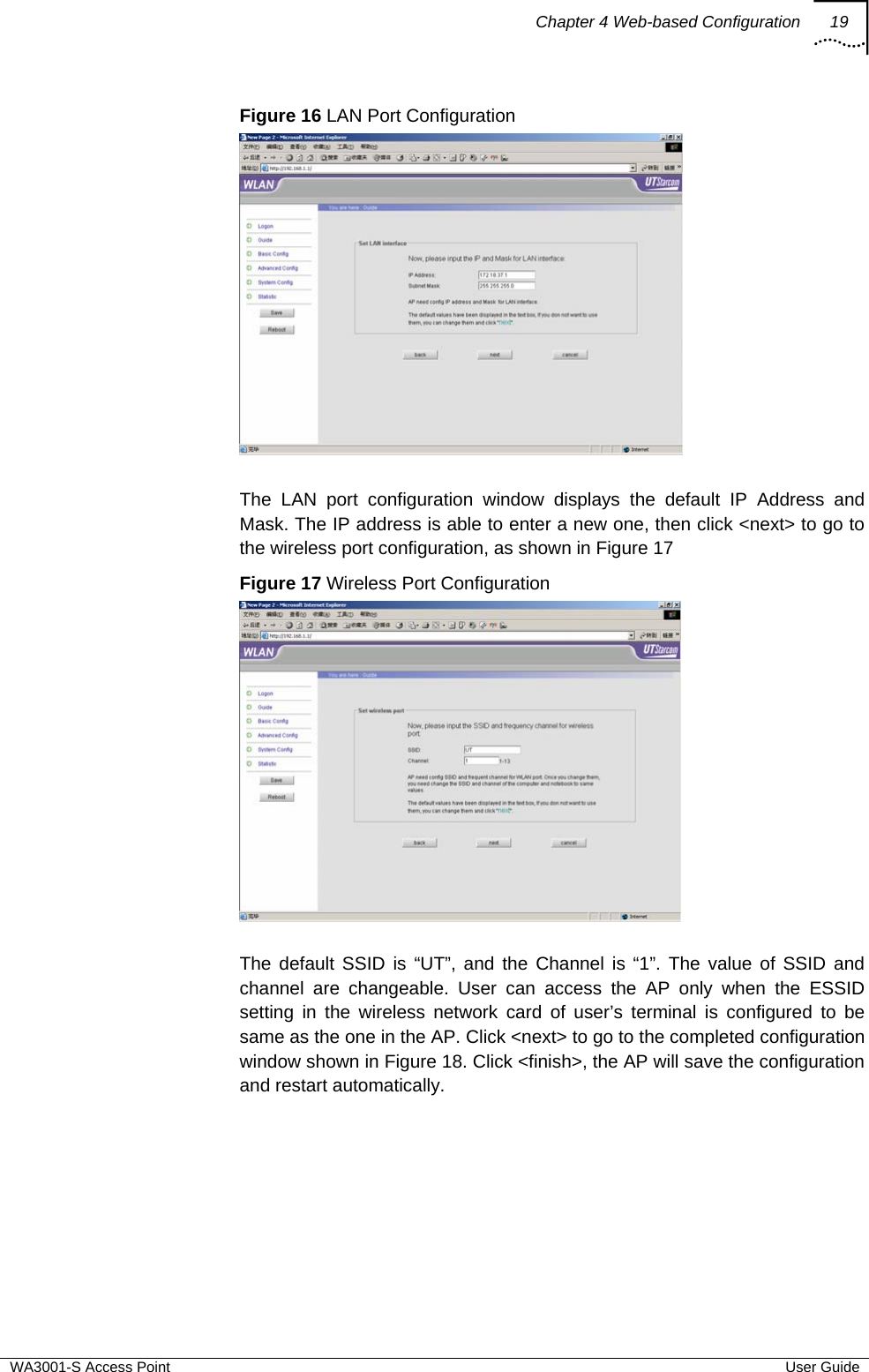 Chapter 4 Web-based Configuration 19  WA3001-S Access Point  User Guide Figure 16 LAN Port Configuration   The LAN port configuration window displays the default IP Address and Mask. The IP address is able to enter a new one, then click &lt;next&gt; to go to the wireless port configuration, as shown in Figure 17 Figure 17 Wireless Port Configuration   The default SSID is “UT”, and the Channel is “1”. The value of SSID and channel are changeable. User can access the AP only when the ESSID setting in the wireless network card of user’s terminal is configured to be same as the one in the AP. Click &lt;next&gt; to go to the completed configuration window shown in Figure 18. Click &lt;finish&gt;, the AP will save the configuration and restart automatically. 