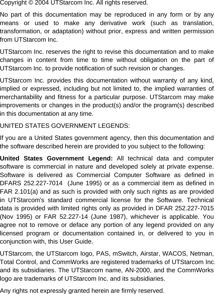   Copyright © 2004 UTStarcom Inc. All rights reserved.  No part of this documentation may be reproduced in any form or by any means or used to make any derivative work (such as translation, transformation, or adaptation) without prior, express and written permission from UTStarcom Inc.  UTStarcom Inc. reserves the right to revise this documentation and to make changes in content from time to time without obligation on the part of UTStarcom Inc. to provide notification of such revision or changes. UTStarcom Inc. provides this documentation without warranty of any kind, implied or expressed, including but not limited to, the implied warranties of merchantability and fitness for a particular purpose. UTStarcom may make improvements or changes in the product(s) and/or the program(s) described in this documentation at any time. UNITED STATES GOVERNMENT LEGENDS: If you are a United States government agency, then this documentation and the software described herein are provided to you subject to the following:  United States Government Legend: All technical data and computer software is commercial in nature and developed solely at private expense. Software is delivered as Commercial Computer Software as defined in DFARS 252.227-7014  (June 1995) or as a commercial item as defined in FAR 2.101(a) and as such is provided with only such rights as are provided in UTStarcom&apos;s standard commercial license for the Software. Technical data is provided with limited rights only as provided in DFAR 252.227-7015 (Nov 1995) or FAR 52.227-14 (June 1987), whichever is applicable. You agree not to remove or deface any portion of any legend provided on any licensed program or documentation contained in, or delivered to you in conjunction with, this User Guide. UTStarcom, the UTStarcom logo, PAS, mSwitch, Airstar, WACOS, Netman, Total Control, and CommWorks are registered trademarks of UTStarcom Inc. and its subsidiaries. The UTStarcom name, AN-2000, and the CommWorks logo are trademarks of UTStarcom Inc. and its subsidiaries. Any rights not expressly granted herein are firmly reserved.   