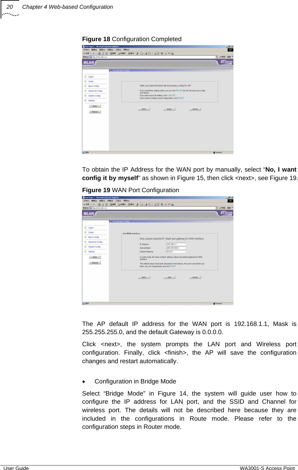 20  Chapter 4 Web-based Configuration  User Guide  WA3001-S Access Point Figure 18 Configuration Completed   To obtain the IP Address for the WAN port by manually, select “No, I want config it by myself” as shown in Figure 15, then click &lt;next&gt;, see Figure 19. Figure 19 WAN Port Configuration   The AP default IP address for the WAN port is 192.168.1.1, Mask is 255.255.255.0, and the default Gateway is 0.0.0.0. Click &lt;next&gt;, the system prompts the LAN port and Wireless port configuration. Finally, click &lt;finish&gt;, the AP will save the configuration changes and restart automatically.  •  Configuration in Bridge Mode Select “Bridge Mode” in Figure 14, the system will guide user how to configure the IP address for LAN port, and the SSID and Channel for wireless port. The details will not be described here because they are included in the configurations in Route mode. Please refer to the configuration steps in Router mode. 