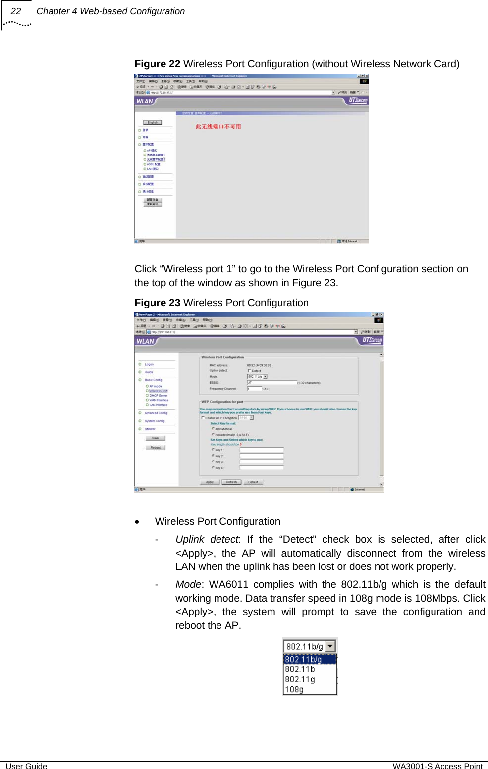 22  Chapter 4 Web-based Configuration  User Guide  WA3001-S Access Point Figure 22 Wireless Port Configuration (without Wireless Network Card)   Click “Wireless port 1” to go to the Wireless Port Configuration section on the top of the window as shown in Figure 23. Figure 23 Wireless Port Configuration   •  Wireless Port Configuration -  Uplink detect: If the “Detect” check box is selected, after click &lt;Apply&gt;, the AP will automatically disconnect from the wireless LAN when the uplink has been lost or does not work properly. -  Mode: WA6011 complies with the 802.11b/g which is the default working mode. Data transfer speed in 108g mode is 108Mbps. Click &lt;Apply&gt;, the system will prompt to save the configuration and reboot the AP.  