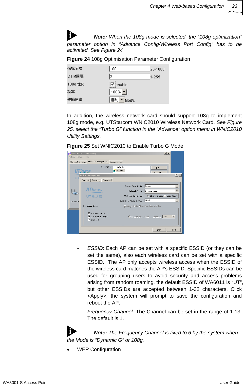 Chapter 4 Web-based Configuration 23  WA3001-S Access Point  User Guide  Note: When the 108g mode is selected, the “108g optimization” parameter option in “Advance Config/Wireless Port Config” has to be activated. See Figure 24 Figure 24 108g Optimisation Parameter Configuration   In addition, the wireless network card should support 108g to implement 108g mode, e.g. UTStarcom WNIC2010 Wireless Network Card. See Figure 25, select the “Turbo G” function in the “Advance” option menu in WNIC2010 Utility Settings. Figure 25 Set WNIC2010 to Enable Turbo G Mode   -  ESSID: Each AP can be set with a specific ESSID (or they can be set the same), also each wireless card can be set with a specific ESSID.  The AP only accepts wireless access when the ESSID of the wireless card matches the AP’s ESSID. Specific ESSIDs can be used for grouping users to avoid security and access problems arising from random roaming. the default ESSID of WA6011 is “UT”, but other ESSIDs are accepted between 1-32 characters. Click &lt;Apply&gt;, the system will prompt to save the configuration and reboot the AP. -  Frequency Channel: The Channel can be set in the range of 1-13. The default is 1.  Note: The Frequency Channel is fixed to 6 by the system when the Mode is “Dynamic G” or 108g. • WEP Configuration 