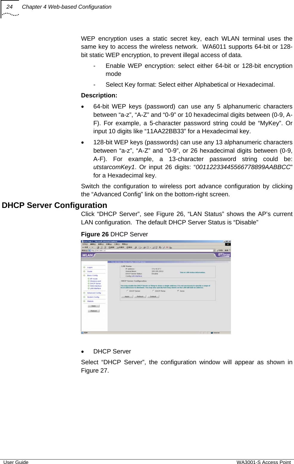 24  Chapter 4 Web-based Configuration  User Guide  WA3001-S Access Point WEP encryption uses a static secret key, each WLAN terminal uses the same key to access the wireless network.  WA6011 supports 64-bit or 128-bit static WEP encryption, to prevent illegal access of data.  -  Enable WEP encryption: select either 64-bit or 128-bit encryption mode  -  Select Key format: Select either Alphabetical or Hexadecimal. Description: •  64-bit WEP keys (password) can use any 5 alphanumeric characters between “a-z”, “A-Z” and “0-9” or 10 hexadecimal digits between (0-9, A-F). For example, a 5-character password string could be “MyKey”. Or input 10 digits like “11AA22BB33” for a Hexadecimal key. •  128-bit WEP keys (passwords) can use any 13 alphanumeric characters between “a-z”, “A-Z” and “0-9”, or 26 hexadecimal digits between (0-9, A-F). For example, a 13-character password string could be: utstarcomKey1. Or input 26 digits: “00112233445566778899AABBCC” for a Hexadecimal key. Switch the configuration to wireless port advance configuration by clicking the “Advanced Config” link on the bottom-right screen. DHCP Server Configuration Click “DHCP Server”, see Figure 26, “LAN Status” shows the AP’s current LAN configuration.  The default DHCP Server Status is “Disable”  Figure 26 DHCP Server   • DHCP Server Select “DHCP Server”, the configuration window will appear as shown in Figure 27.  