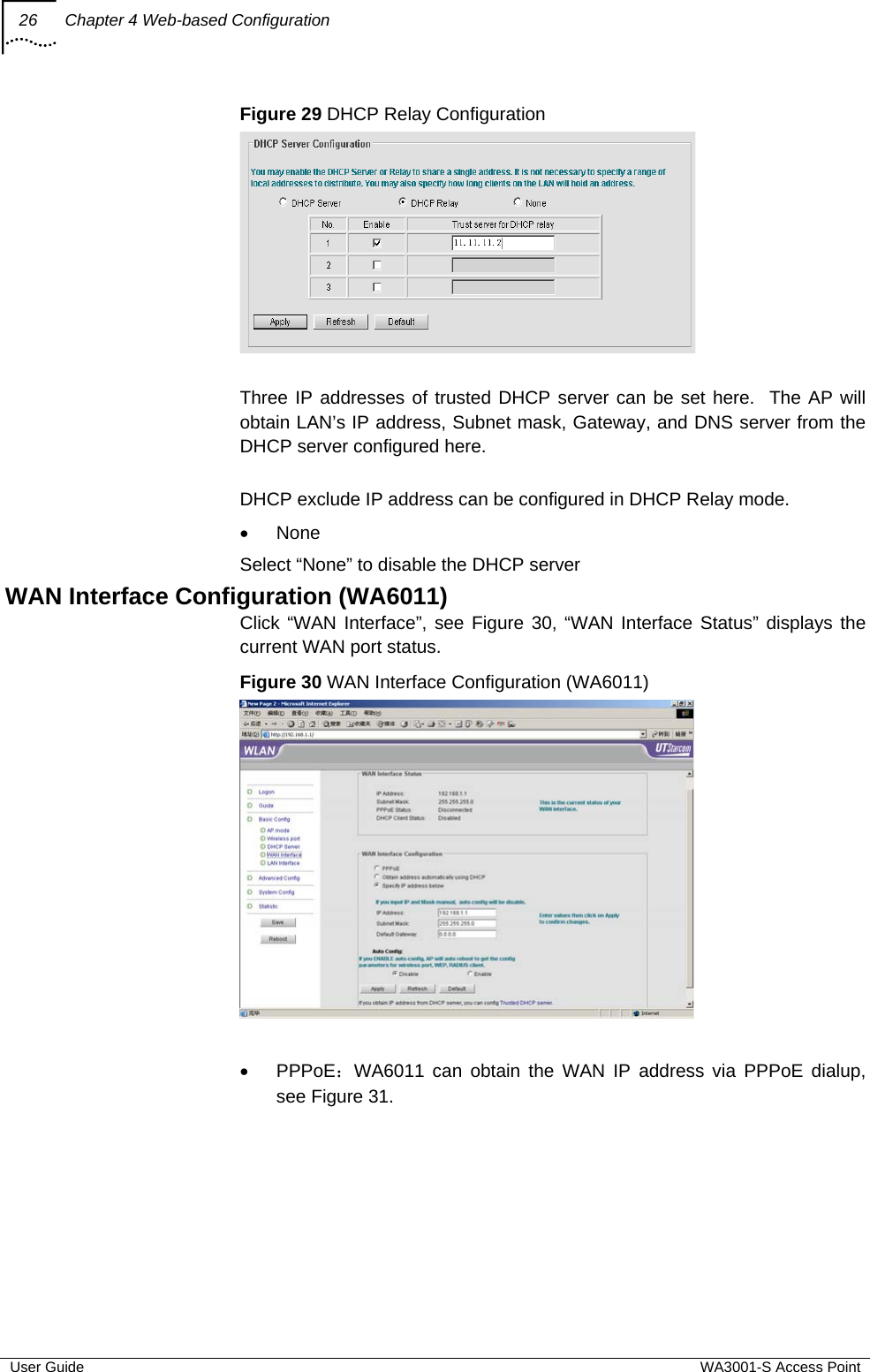 26  Chapter 4 Web-based Configuration  User Guide  WA3001-S Access Point Figure 29 DHCP Relay Configuration   Three IP addresses of trusted DHCP server can be set here.  The AP will obtain LAN’s IP address, Subnet mask, Gateway, and DNS server from the DHCP server configured here.  DHCP exclude IP address can be configured in DHCP Relay mode. • None Select “None” to disable the DHCP server WAN Interface Configuration (WA6011) Click “WAN Interface”, see Figure 30, “WAN Interface Status” displays the current WAN port status. Figure 30 WAN Interface Configuration (WA6011)   • PPPoE：WA6011 can obtain the WAN IP address via PPPoE dialup, see Figure 31. 