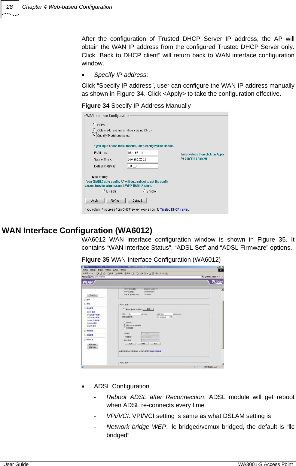 28  Chapter 4 Web-based Configuration  User Guide  WA3001-S Access Point After the configuration of Trusted DHCP Server IP address, the AP will obtain the WAN IP address from the configured Trusted DHCP Server only. Click “Back to DHCP client” will return back to WAN interface configuration window. • Specify IP address:  Click “Specify IP address”, user can configure the WAN IP address manually as shown in Figure 34. Click &lt;Apply&gt; to take the configuration effective.  Figure 34 Specify IP Address Manually   WAN Interface Configuration (WA6012) WA6012 WAN interface configuration window is shown in Figure 35. It contains “WAN Interface Status”, “ADSL Set” and “ADSL Firmware” options. Figure 35 WAN Interface Configuration (WA6012)   • ADSL Configuration -  Reboot ADSL after Reconnection: ADSL module will get reboot when ADSL re-connects every time -  VPI/VCI: VPI/VCI setting is same as what DSLAM setting is -  Network bridge WEP: llc bridged/vcmux bridged, the default is “llc bridged” 