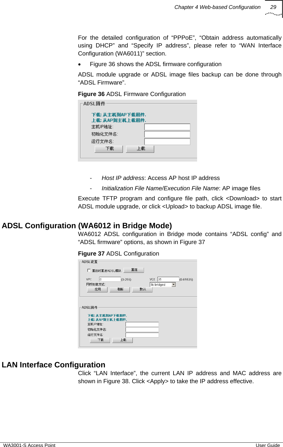 Chapter 4 Web-based Configuration 29  WA3001-S Access Point  User Guide For the detailed configuration of “PPPoE”, “Obtain address automatically using DHCP” and “Specify IP address”, please refer to “WAN Interface Configuration (WA6011)” section. •  Figure 36 shows the ADSL firmware configuration ADSL module upgrade or ADSL image files backup can be done through “ADSL Firmware”. Figure 36 ADSL Firmware Configuration   -  Host IP address: Access AP host IP address -  Initialization File Name/Execution File Name: AP image files Execute TFTP program and configure file path, click &lt;Download&gt; to start ADSL module upgrade, or click &lt;Upload&gt; to backup ADSL image file.  ADSL Configuration (WA6012 in Bridge Mode) WA6012 ADSL configuration in Bridge mode contains “ADSL config” and “ADSL firmware” options, as shown in Figure 37 Figure 37 ADSL Configuration   LAN Interface Configuration Click “LAN Interface”, the current LAN IP address and MAC address are shown in Figure 38. Click &lt;Apply&gt; to take the IP address effective.  